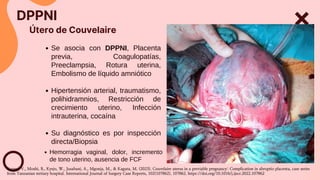 Útero de Couvelaire
DPPNI
Se asocia con DPPNI, Placenta
previa, Coagulopatías,
Preeclampsia, Rotura uterina,
Embolismo de líquido amniótico
Hipertensión arterial, traumatismo,
polihidramnios, Restricción de
crecimiento uterino, Infección
intrauterina, cocaína
Su diagnóstico es por inspección
directa/Biopsia
Hemorragia vaginal, dolor, incremento
de tono uterino, ausencia de FCF
Kapesi, V., Moshi, B., Kyejo, W., Jusabani, A., Mgonja, M., & Kaguta, M. (2023). Couvelaire uterus in a previable pregnancy: Complication in abruptio placenta, case series
from Tanzanian tertiary hospital. International Journal of Surgery Case Reports, 102(107862), 107862. https://doi.org/10.1016/j.ijscr.2022.107862
 