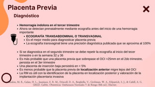 Placenta Previa
Diagnóstico
Hemorragia indolora en el tercer trimestre
Ahora se detectan prenatalmente mediante ecografía antes del inicio de una hemorragia
importante
ECOGRAFÍA TRANSABDOMINAL O TRANSVAGINAL
Es el mejor medio para diagnosticar placenta previa
La ecografía transvaginal tiene una precisión diagnóstica publicada que se aproxima al 100%
Si se diagnostica en el segundo trimestre se debe repetir la ecografía al inicio del tecer
trimestre o en la semana 32 y 36
Es más probable que una placenta previa que sobrepase el OCI >25mm en el 2do trimestre,
persista en el 3er trimestre
Una placenta de inserción baja persistirá en < 5%
Es menos probable que la placenta previa de localización anterior migre lejos del OCI
La RM es útil con la identificacion de la placenta en localización posterior y valoración de la
implantación placentaria invasiva
Landon, M. B., Galan, H. L., Jauniaux, E. R. M., Driscoll, D. A., Berghella, V., Grobman, W. A., Kilpatrick, S. J., & Cahill, A. G.
(2022). Gabbe. Obstetricia: Embarazos Normales Y de Riesgo (8th ed.). Elsevier.
 