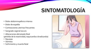 SINTOMATOLOGÍA
• Dolor abdominopélvico intenso
• Dolor de espalda
• Contracciones uterinas frecuentes
• Sangrado vaginal oscuro
• Alteraciones del estado fetal
(pérdida de la reactividad, taquicardia o bradicardia)
• Nauseas
• Vómitos
• Sufrimiento y muerte fetal
 