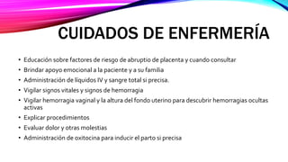 CUIDADOS DE ENFERMERÍA
• Educación sobre factores de riesgo de abruptio de placenta y cuando consultar
• Brindar apoyo emocional a la paciente y a su familia
• Administración de líquidos IV y sangre total si precisa.
• Vigilar signos vitales y signos de hemorragia
• Vigilar hemorragia vaginal y la altura del fondo uterino para descubrir hemorragias ocultas
activas
• Explicar procedimientos
• Evaluar dolor y otras molestias
• Administración de oxitocina para inducir el parto si precisa
 