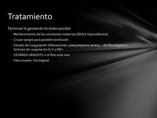 Terminar la gestación lo antes posible
• Mantenimiento de las constantes maternas (Shock Hipovolémico)
• Cruzar sangre para posible transfusión
• Estudio de Coagulación (Alteraciones: plaquetopenia severa, - del fibrinógeno y
factores de coagulación II,V yVIII )
• CESÁREA URGENTE si el feto esta vivo
• Feto muerto-VíaVaginal
Tratamiento
 
