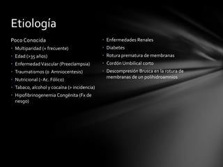 Poco Conocida
• Multiparidad (+ frecuente)
• Edad (>35 años)
• Enfermedad Vascular (Preeclampsia)
• Traumatismos (o Amniocentesis)
• Nutricional (- Ac. Fólico)
• Tabaco, alcohol y cocaína (> incidencia)
• Hipofibrinogenemia Congénita (Fx de
riesgo)
• Enfermedades Renales
• Diabetes
• Rotura prematura de membranas
• Cordón Umbilical corto
• Descompresión Brusca en la rotura de
membranas de un polihidroamnios
Etiología
 