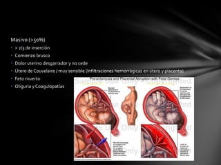 Masivo (>50%)
• > 2/3 de inserción
• Comienzo brusco
• Dolor uterino desgarrador y no cede
• Útero de Couvelaire / muy sensible (Infiltraciones hemorrágicas en útero y placenta)
• Feto muerto
• Oliguria y Coagulopatías
 