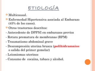 ETIOLOGÍA
Multicausal.
 Enfermedad Hipertensiva asociada al Embarazo
(45% de los casos).
 Otros trastornos descritos:
- Antecedente de DPPNI en embarazos previos
- Rotura prematura de membranas (RPM)
- Traumatismo abdominal grave
- Descompresión uterina brusca (polihidramnios
o salida del primer gemelar)
- Leiomiomas uterinos
- Consumo de cocaína, tabaco y alcohol.


 