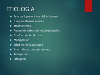 ETIOLOGIA
 Estados hipertensivos del embarazo
 Cirugías uterinas previas
 Traumatismos
 Reducción súbita del volumen uterino
 Cordón umbilical corto
 Multiparidad
 Edad materna avanzada
 Anomalías o tumores uterinos
 Tabaquismo
 Iatrogenia
 