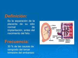Definición:
Es la separación de la
placenta de su sitio
normal de
implantación, antes del
nacimiento del feto.
Frecuencia:
30 % de las causas de
sangrado del tercer
trimestre del embarazo
 
