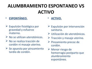 ALUMBRAMIENTO ESPONTANEO VS
ACTIVO
• ESPONTÁNEO.

• ACTIVO.

 Expulsión fisiológica por
gravedad y esfuerzo
materno.
 No se utilizan uterotónicos.
 No se realiza tracción de
cordón ni masaje uterino.
 Se apuesta por pinzamiento
tardío de cordón.

 Expulsión por intervención
sanitaria.
 Utilización de uterotónicos.
 Tracción y masaje uterino.
 Pinzamiento precoz de
cordón.
 Menor riesgo de
hemorragia postparto que
alumbramiento
espontáneo.

 