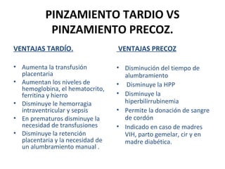 PINZAMIENTO TARDIO VS
PINZAMIENTO PRECOZ.
VENTAJAS TARDÍO.

VENTAJAS PRECOZ

• Aumenta la transfusión
placentaria
• Aumentan los niveles de
hemoglobina, el hematocrito,
ferritina y hierro
• Disminuye le hemorragia
intraventricular y sepsis
• En prematuros disminuye la
necesidad de transfusiones
• Disminuye la retención
placentaria y la necesidad de
un alumbramiento manual .

• Disminución del tiempo de
alumbramiento
• Disminuye la HPP
• Disminuye la
hiperbilirrubinemia
• Permite la donación de sangre
de cordón
• Indicado en caso de madres
VIH, parto gemelar, cir y en
madre diabética.

 