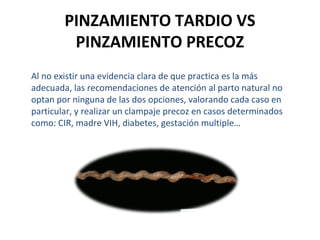 PINZAMIENTO TARDIO VS
PINZAMIENTO PRECOZ
Al no existir una evidencia clara de que practica es la más
adecuada, las recomendaciones de atención al parto natural no
optan por ninguna de las dos opciones, valorando cada caso en
particular, y realizar un clampaje precoz en casos determinados
como: CIR, madre VIH, diabetes, gestación multiple…

 