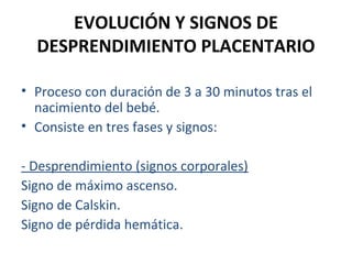 EVOLUCIÓN Y SIGNOS DE
DESPRENDIMIENTO PLACENTARIO
• Proceso con duración de 3 a 30 minutos tras el
nacimiento del bebé.
• Consiste en tres fases y signos:
- Desprendimiento (signos corporales)
Signo de máximo ascenso.
Signo de Calskin.
Signo de pérdida hemática.

 