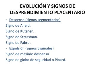 EVOLUCIÓN Y SIGNOS DE
DESPRENDIMIENTO PLACENTARIO
- Descenso (signos segmentarios)
Signo de Alfeld.
Signo de Kutsner.
Signo de Strassman.
Signo de Fabre .
- Expulsión (signos vaginales)
Signo de maximo descenso.
Signo de globo de seguridad o Pinard.

 