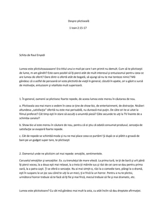 Despre plictiseală
1 Ioan 2:15-17
Schita de Raul Enyedi
Lumea este plictisitoaaaaaare! Era titlul unui e-mail pe care l-am primit nu demult. Cum să te plictiseşti
de lume, m-am gândit? Este oare posibil să îţi pierzi atât de mult interesul şi entuziasmul pentru ceea ce
are lumea de oferit? Oare dintr-o ofertă atât de bogată, să ajungi să nu te mai tenteze nimic? Mă
gândesc că o astfel de persoană ori este plictisită de viaţă în general, căzută în apatie, ori a găsit o sursă
de motivaţie, entuziasm şi vitalitate mult superioară.
1. În general, oamenii se plictisesc foarte repede, de aceea lumea este mereu în căutarea de nou.
a. Plictiseala cea mai mare o vedem în ceea ce ţine de show-biz, de entertainment, de distracţie. Nicăieri
altundeva „satisfacţia” oferită nu este mai perisabilă, nu durează mai puţin. De câte ori te-ai uitat la
filmul preferat? Cât timp eşti în stare să asculţi o anumită piesă? Câte secunde te uiţi la TV înainte de a
schimba canalul?
b. Show-biz-ul este mereu în căutare de nou, pentru că ei ştiu că odată consumat produsul, senzaţia de
satisfacţie se evaporă foarte repede.
c. Cât de repede se schimbă moda şi nu ne mai place ceea ce purtăm! Şi după ce ai plătit o groază de
bani pe un gadget super tare, te plictiseşti
2. Domeniul unde ne plictisim cel mai repede: emoţiile, sentimentele.
Caruselul emoţiilor şi senzaţiilor. Ex. cu trenuleţul de mare viteză. La prima tură, te ţii de bară şi urli până
îţi pierzi vocea, la a doua eşti mai relaxat, la a treia ţii mâinile sus şi râzi de cei care se dau pentru prima
oară, la a patra caşti. Ţi se oferă o senzaţie. Nu ai mai simţit-o, râzi la o comedie tare, plângi la o dramă,
eşti în suspans la un joc sau când te uiţi la un meci, ţi-e frică la un horror. Pentru a nu te plictisi,
următorul horror trebuie să te facă să îţi fie şi mai frică, meciul trebuie să fie şi mai dramatic, etc.
Lumea este plictisitoare? Cu cât mă gândesc mai mult la asta, cu atât înclin să dau dreptate afirmaţiei.
 