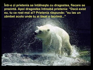 Într-o zi prietenia se întâlneşte cu dragostea, fiecare se prezintă. Apoi dragostea întreabă prietenia: &quot;Dacă exist eu, tu ce rost mai ai? Prietenia răspunde: &quot;eu las un zâmbet acolo unde tu ai lăsat o lacrimă...&quot;   