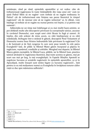 [10]
urmăreşte, rând pe rând, epistolele apostolilor şi vei vedea: câte de
trebuincioasă rugăciunea în toate întâmplările din viaţa unui om22
cum ne
ajută Duhul Sfânt să ne rugăm23
cum trebuie să ne rugăm totdeauna în
Duhul24
cât de trebuincioasă este liniştea sau pacea lăuntrică în timpul
rugăciunii25
cât de necesar este să ne rugăm neîncetat26
şi, în sfârşit, vom
înţelege că trebuie să ne rugăm nu numai pentru noi înşine, ci şi pentru toţi
oamenii27
.
Adâncindu-ne un timp mai îndelungat şi cu mai multă luare-aminte, se
pot dobândi multe alte descoperiri privitoare la cunoştinţele tainice, ascunse
în cuvântul Domnului, care scapă unei citiri făcute în fugă şi rareori. Ai
înţeles, din cele arătate de mine acum, cu câtă înţelepciune şi cu câtă
orânduială, închegate într-o strânsă le gătură, descoperă Noul Testament al
Domnului nostru lisus Hristos îndrumările Sale privitoare la rugăciune? Cât
e de luminată şi de lină curgerea în care sunt puse textele în cele patru
Evanghelii? Iată, de pildă: la Sfântul Matei găsim începutul şi păşirea în
rugăciune, veşmântul, condiţiile şi celelalte. Mergând mai departe, la Sfântul
Marcu găsim exemplele, la Sfântul Luca, pildele, iar la Sfântul Ioan, practica
tainică săvârşită în rugăciunea lăuntrică, deşi toate acestea se găsesc, mai pe
scurt sau mai pe larg, la toţi evangheliştii. în Faptele Sfinţilor Apostoli se
zugrăvesc lucrarea şi urmările rugăciunii; în epistolele apostolilor, ca şi în
Apocalipsă, multe însuşiri sunt strâns legate cu lucrarea rugăciunii!... Iată
pentru ce eu mă mulţumesc numai cu Evanghelia în învăţătura tuturor căilor
vieţii ce duc spre mântuirea sufletului28
.
22
IAC. 5, 13-16
23
IUDA. 1, 20; ROM. 8, 26
24
EFES. 6, 18
25
FILIP. 4, 6-8
26
I TES. 5, 17
27
I TIM. 2, 1-5
28
ARHIM. PAULIN LECCA, Pelerinul Rus, editura Sofia, Bucureşti 2002, p. 159-163.WWW.SLIDESHARE.COM
 