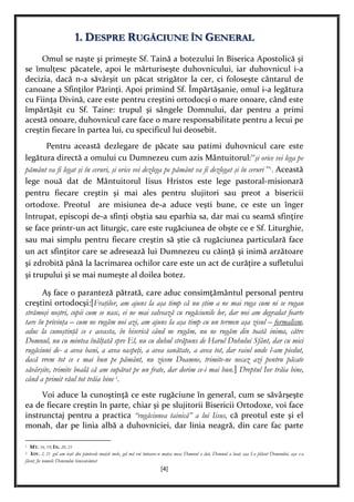 [4]
1. DESPRE RUGĂCIUNE ÎN GENERAL
Omul se naşte şi primeşte Sf. Taină a botezului în Biserica Apostolică şi
se îmulţesc păcatele, apoi le mărturiseşte duhovnicului, iar duhovnicul i-a
decizia, dacă n-a săvârşit un păcat strigător la cer, ci foloseşte cântarul de
canoane a Sfinţilor Părinţi. Apoi primind Sf. Împărtăşanie, omul i-a legătura
cu Fiinţa Divină, care este pentru creştini ortodocşi o mare onoare, când este
împărtăşit cu Sf. Taine: trupul şi sângele Domnului, dar pentru a primi
acestă onoare, duhovnicul care face o mare responsabilitate pentru a lecui pe
creştin fiecare în partea lui, cu specificul lui deosebit.
Pentru această dezlegare de păcate sau patimi duhovnicul care este
legătura directă a omului cu Dumnezeu cum azis Mântuitorul:”şi orice vei lega pe
pământ va fi legat şi în ceruri, şi orice vei dezlega pe pământ va fi dezlegat şi în ceruri ”1
. Această
lege nouă dat de Mântuitorul Iisus Hristos este lege pastoral-misionară
pentru fiecare creştin şi mai ales pentru slujitori sau preot a bisericii
ortodoxe. Preotul are misiunea de-a aduce veşti bune, ce este un înger
întrupat, episcopi de-a sfinţi obştia sau eparhia sa, dar mai cu seamă sfinţire
se face printr-un act liturgic, care este rugăciunea de obşte ce e Sf. Liturghie,
sau mai simplu pentru fiecare creştin să ştie că rugăciunea particulară face
un act sfinţitor care se adresează lui Dumnezeu cu căinţă şi inimă arzătoare
şi zdrobită până la lacrimarea ochilor care este un act de curăţire a sufletului
şi trupului şi se mai numeşte al doilea botez.
Aş face o paranteză pătrată, care aduc consimţământul personal pentru
creştini ortodocşi:[Fraţilor, am ajuns la aşa timp că nu ştim a ne mai ruga cum ni se rugau
strămoşi noştri, copii cum se nasc, ei ne mai salvează cu rugăciunile lor, dar noi am degradat foarte
tare în privinţa – cum ne rugăm noi azi, am ajuns la aşa timp cu un termen aşa zisul – formalism,
aduc la cunoştinţă ce e aceasta, în biserică când ne rugăm, nu ne rugăm din toată inima, către
Domnul, nu cu mintea înălţată spre El, nu cu duhul străpuns de Harul Duhului Sfânt, dar cu mici
rugăciuni de- a avea bani, a avea oaspeţi, a avea sanătate, a avea tot, dar raiul unde l-am piedut,
dacă vrem tot ce e mai bun pe pământ, nu zicem Doamne, trimite-ne necaz azi pentru păcate
săvârşite, trimite boală că am supărat pe un frate, dar dorim ce-i mai bun.] Dreptul Iov trăia bine,
când a primit răul tot trăia bine 2
.
Voi aduce la cunoştinţă ce este rugăciune în general, cum se săvârşeşte
ea de fiecare creştin în parte, chiar şi pe slujitorii Bisericii Ortodoxe, voi face
instrunctaj pentru a practica “rugăciunea tainică” a lui Iisus, că preotul este şi el
monah, dar pe linia albă a duhovniciei, dar linia neagră, din care fac parte
1 MT. 16, 19; IN. 20, 23
2 IOV. 2, 21 gol am ieşit din pântecele maicii mele, gol mă voi întoarce-n matca mea; Domnul a dat, Domnul a luat; aşa I-a plăcut Domnului, aşa s-a
făcut; fie numele Domnului binecuvântat
 