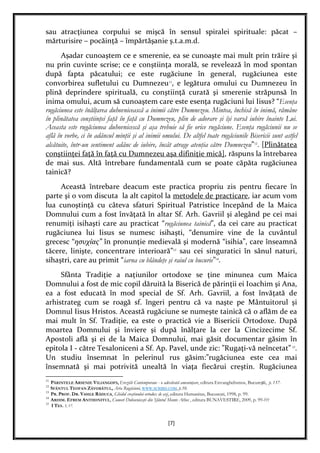 [7]
sau atracţiunea corpului se mişcă în sensul spiralei spirituale: păcat –
mărturisire – pocăinţă – împărtăşanie ş.t.a.m.d.
Aşadar cunoaştem ce e smerenie, ea se cunoaşte mai mult prin trăire şi
nu prin cuvinte scrise; ce e conştiinţa morală, se revelează în mod spontan
după fapta păcatului; ce este rugăciune în general, rugăciunea este
convorbirea sufletului cu Dumnezeu11
, e legătura omului cu Dumnezeu în
plină deprindere spirituală, cu conştiinţă curată şi smerenie străpunsă în
inima omului, acum să cunoaştem care este esenţa rugăciuni lui Iisus? “Esenţa
rugăciunea este înălţarea duhovnicească a inimii către Dumnezeu. Mintea, închisă în inimă, rămâne
în plinătatea conştiinţei faţă în faţă cu Dumnezeu, plin de adorare şi îşi varsă iubire înainte Lui.
Aceasta este rugăciunea duhovnicescă şi aşa trebuie să fie orice rugăciune. Esenţa rugăciunii nu se
află în vorbe, ci în adâncul minţii şi al inimii omului. De altfel toate rugăciunile Bisericii sunt astfel
alcătuite, într-un sentiment adânc de iubire, încât atrage atenţia către Dumnezeu”12
. [Plinătatea
conştiinţei faţă în faţă cu Dumnezeu aşa difiniţie mică], răspuns la întrebarea
de mai sus. Altă întrebare fundamentală cum se poate căpăta rugăciunea
tainică?
Această întrebare deacum este practica propriu zis pentru fiecare în
parte şi o vom discuta la alt capitol la metodele de practicare, iar acum vom
lua cunoştinţă cu câteva sfaturi Spiritual Patristice începând de la Maica
Domnului cum a fost învăţată în altar Sf. Arh. Gavriil şi alegând pe cei mai
renumiţi isihaşti care au practicat “rugăciunea tainică”, da cei care au practicat
rugăciunea lui Iisus se numesc isihaşti, “denumire vine de la cuvântul
grecesc “ησυχίας” în pronunţie medievală şi modernă “isihia”, care înseamnă
tăcere, linişte, concentrare interioară”13
sau cei singuratici în sânul naturi,
sihaştri, care au primit “iarna cu blândeţe şi raiul cu bucurie”14
.
Sfânta Tradiţie a naţiunilor ortodoxe se ţine minunea cum Maica
Domnului a fost de mic copil dăruită la Biserică de părinţii ei Ioachim şi Ana,
ea a fost educată în mod special de Sf. Arh. Gavriil, a fost învăţată de
arhistrateg cum se roagă sf. îngeri pentru că va naşte pe Mântuitorul şi
Domnul Iisus Hristos. Această rugăciune se numeşte tainică că o aflăm de ea
mai mult în Sf. Tradiţie, ea este o practică vie a Bisericii Ortodoxe. După
moartea Domnului şi înviere şi după înălţare la cer la Cincizecime Sf.
Apostoli află şi ei de la Maica Domnului, mai găsit documentar găsim în
epitola I - către Tesaloniceni a Sf. Ap. Pavel, unde zic: ”Rugaţi-vă neîncetat”15
.
Un studiu însemnat în pelerinul rus găsim:”rugăciunea este cea mai
însemnată şi mai potrivită unealtă în viaţa fiecărui creştin. Rugăciunea
11
PĂRINTELE ARSENIE VILIANGOFS, Ereziile Contemporane - o adevărată ameninţare, editura Envanghelismos, Bucureşti, p. 137.
12
SFÂNTUL TEOFAN ZĂVORÂTUL, Arta Rugăciuni, WWW.SCRIBD.COM, p.10.
13
PR. PROF. DR. VASILE RĂDUCA, Ghidul creştinului ortodox de azi, editura Humanitas, Bucureşti, 1998, p. 99.
14
ARHIM. EFREM ANTHONITUL, Comori Duhovniceşti din Sfântul Munte Athos , editura BUNAVESTIRE, 2009, p. 99-???
15
I TES. 5, 17.
 