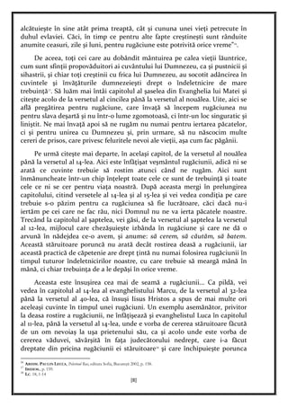 [8]
alcătuieşte în sine atât prima treaptă, cât şi cununa unei vieţi petrecute în
duhul evlaviei. Căci, în timp ce pentru alte fapte creştineşti sunt rânduite
anumite ceasuri, zile şi luni, pentru rugăciune este potrivită orice vreme”16
.
De aceea, toţi cei care au dobândit mântuirea pe calea vieţii lăuntrice,
cum sunt sfinţii propovăduitori ai cuvântului lui Dumnezeu, ca şi pustnicii şi
sihastrii, şi chiar toţi creştinii cu frica lui Dumnezeu, au socotit adâncirea în
cuvintele şi învăţăturile dumnezeieşti drept o îndeletnicire de mare
trebuinţă17
. Să luăm mai întâi capitolul al şaselea din Evanghelia lui Matei şi
citeşte acolo de la versetul al cincilea până la versetul al nouălea. Uite, aici se
află pregătirea pentru rugăciune, care învaţă să începem rugăciunea nu
pentru slava deşartă şi nu într-o lume zgomotoasă, ci într-un loc singuratic şi
liniştit. Ne mai învaţă apoi să ne rugăm nu numai pentru iertarea păcatelor,
ci şi pentru unirea cu Dumnezeu şi, prin urmare, să nu născocim multe
cereri de prisos, care privesc feluritele nevoi ale vieţii, aşa cum fac păgânii.
Pe urmă citeşte mai departe, în acelaşi capitol, de la versetul al nouălea
până la versetul al 14-lea. Aici este înfăţişat veşmântul rugăciunii, adică ni se
arată ce cuvinte trebuie să rostim atunci când ne rugăm. Aici sunt
înmănuncheate într-un chip înţelept toate cele ce sunt de trebuinţă şi toate
cele ce ni se cer pentru viaţa noastră. După aceasta mergi în prelungirea
capitolului, citind versetele al 14-lea şi al 15-lea şi vei vedea condiţia pe care
trebuie s-o păzim pentru ca rugăciunea să fie lucrătoare, căci dacă nu-i
iertăm pe cei care ne fac rău, nici Domnul nu ne va ierta păcatele noastre.
Trecând la capitolul al şaptelea, vei găsi, de la versetul al şaptelea la versetul
al 12-lea, mijlocul care chezăşuieşte izbânda în rugăciune şi care ne dă o
arvună în nădejdea ce-o avem, şi anume: să cerem, să căutăm, să batem.
Această stăruitoare poruncă nu arată decât rostirea deasă a rugăciunii, iar
această practică de căpetenie are drept ţintă nu numai folosirea rugăciunii în
timpul tuturor îndeletnicirilor noastre, cu care trebuie să meargă mână în
mână, ci chiar trebuinţa de a le depăşi în orice vreme.
Aceasta este însuşirea cea mai de seamă a rugăciunii... Ca pildă, vei
vedea în capitolul al 14-lea al evanghelistului Marcu, de la versetul al 32-lea
până la versetul al 40-lea, că însuşi Iisus Hristos a spus de mai multe ori
aceleaşi cuvinte în timpul unei rugăciuni. Un exemplu asemănător, privitor
la deasa rostire a rugăciunii, ne înfăţişează şi evanghelistul Luca în capitolul
al 11-lea, până la versetul al 14-lea, unde e vorba de cererea stăruitoare făcută
de un om nevoiaş la uşa prietenului său, ca şi acolo unde este vorba de
cererea văduvei, săvârşită în faţa judecătorului nedrept, care i-a făcut
dreptate din pricina rugăciunii ei stăruitoare18
şi care închipuieşte porunca
16
ARHIM. PAULIN LECCA, Pelerinul Rus, editura Sofia, Bucureşti 2002, p. 158.
17
IBIDEM., p. 159.
18
LC. 18, 1-14
 