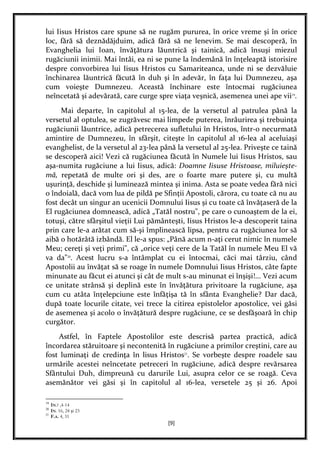 [9]
lui Iisus Hristos care spune să ne rugăm pururea, în orice vreme şi în orice
loc, fără să deznădăjduim, adică fără să ne lenevim. Se mai descoperă, în
Evanghelia lui Ioan, învăţătura lăuntrică şi tainică, adică însuşi miezul
rugăciunii inimii. Mai întâi, ea ni se pune la îndemână în înţeleaptă istorisire
despre convorbirea lui Iisus Hristos cu Samariteanca, unde ni se dezvăluie
închinarea lăuntrică făcută în duh şi în adevăr, în faţa lui Dumnezeu, aşa
cum voieşte Dumnezeu. Această închinare este întocmai rugăciunea
neîncetată şi adevărată, care curge spre viaţa veşnică, asemenea unei ape vii19
.
Mai departe, în capitolul al 15-lea, de la versetul al patrulea până la
versetul al optulea, se zugrăvesc mai limpede puterea, înrâurirea şi trebuinţa
rugăciunii lăuntrice, adică petrecerea sufletului în Hristos, într-o necurmată
amintire de Dumnezeu, în sfârşit, citeşte în capitolul al 16-lea al aceluiaşi
evanghelist, de la versetul al 23-lea până la versetul al 25-lea. Priveşte ce taină
se descoperă aici! Vezi că rugăciunea făcută în Numele lui Iisus Hristos, sau
aşa-numita rugăciune a lui Iisus, adică: Doamne Iisuse Hristoase, miluieşte-
mă, repetată de multe ori şi des, are o foarte mare putere şi, cu multă
uşurinţă, deschide şi luminează mintea şi inima. Asta se poate vedea fără nici
o îndoială, dacă vom lua de pildă pe Sfinţii Apostoli, cărora, cu toate că nu au
fost decât un singur an ucenicii Domnului Iisus şi cu toate că învăţaseră de la
El rugăciunea domnească, adică „Tatăl nostru", pe care o cunoaştem de la ei,
totuşi, către sfârşitul vieţii Lui pământeşti, Iisus Hristos le-a descoperit taina
prin care le-a arătat cum să-şi împlinească lipsa, pentru ca rugăciunea lor să
aibă o hotărâtă izbândă. El le-a spus: „Până acum n-aţi cerut nimic în numele
Meu; cereţi şi veţi primi", că „orice veţi cere de la Tatăl în numele Meu El vă
va da"20
. Acest lucru s-a întâmplat cu ei întocmai, căci mai târziu, când
Apostolii au învăţat să se roage în numele Domnului Iisus Hristos, câte fapte
minunate au făcut ei atunci şi cât de mult s-au minunat ei înşişi!... Vezi acum
ce unitate strânsă şi deplină este în învăţătura privitoare la rugăciune, aşa
cum cu atâta înţelepciune este înfăţişa tă în sfânta Evanghelie? Dar dacă,
după toate locurile citate, vei trece la citirea epistolelor apostolice, vei găsi
de asemenea şi acolo o învăţătură despre rugăciune, ce se desfăşoară în chip
curgător.
Astfel, în Faptele Apostolilor este descrisă partea practică, adică
încordarea stăruitoare şi necontenită în rugăciune a primilor creştini, care au
fost luminaţi de credinţa în lisus Hristos21
. Se vorbeşte despre roadele sau
urmările acestei neîncetate petreceri în rugăciune, adică despre revărsarea
Sfântului Duh, dimpreună cu darurile Lui, asupra celor ce se roagă. Ceva
asemănător vei găsi şi în capitolul al 16-lea, versetele 25 şi 26. Apoi
19
IN.? ,4-14
20
IN. 16, 24 şi 23
21
F.A. 4, 31
 