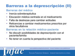 Barreras a la deprescripción (II)
Barreras del médico
• Inercia sobreterapéutica
• Educación médica centrada en el medicamento
• Falta de destrezas para cambiar actitudes
• Reticencias a cambiar medicamentos prescritos por
  otros facultativos
Barreras en la relación médico-paciente
• No discutir posibilidades de deprescripción con el
  paciente/familia
• No tener en cuenta la perspectiva del paciente




                                        http://www.osakidetza.euskadi.net
 