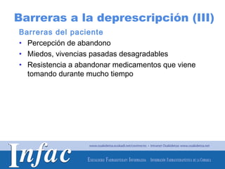 Barreras a la deprescripción (III)
Barreras del paciente
• Percepción de abandono
• Miedos, vivencias pasadas desagradables
• Resistencia a abandonar medicamentos que viene
  tomando durante mucho tiempo




                                     http://www.osakidetza.euskadi.net
 