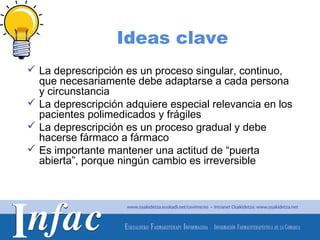 Ideas clave
 La deprescripción es un proceso singular, continuo,
  que necesariamente debe adaptarse a cada persona
  y circunstancia
 La deprescripción adquiere especial relevancia en los
  pacientes polimedicados y frágiles
 La deprescripción es un proceso gradual y debe
  hacerse fármaco a fármaco
 Es importante mantener una actitud de “puerta
  abierta”, porque ningún cambio es irreversible




                                        http://www.osakidetza.euskadi.net
 