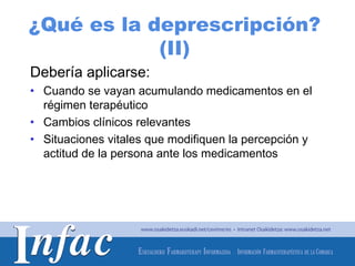 ¿Qué es la deprescripción?
            (II)
Debería aplicarse:
• Cuando se vayan acumulando medicamentos en el
  régimen terapéutico
• Cambios clínicos relevantes
• Situaciones vitales que modifiquen la percepción y
  actitud de la persona ante los medicamentos




                                        http://www.osakidetza.euskadi.net
 
