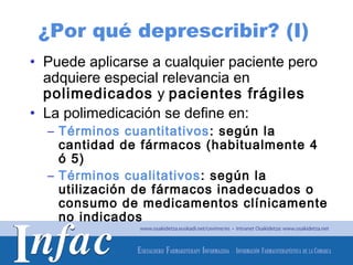 ¿Por qué deprescribir? (I)
• Puede aplicarse a cualquier paciente pero
  adquiere especial relevancia en
  polimedicados y pacientes frágiles
• La polimedicación se define en:
  – Términos cuantitativos : según la
    cantidad de fármacos (habitualmente 4
    ó 5)
  – Términos cualitativos : según la
    utilización de fármacos inadecuados o
    consumo de medicamentos clínicamente
    no indicados

                                http://www.osakidetza.euskadi.net
 