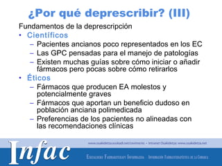 ¿Por qué deprescribir? (III)
Fundamentos de la deprescripción
• Científicos
   – Pacientes ancianos poco representados en los EC
   – Las GPC pensadas para el manejo de patologías
   – Existen muchas guías sobre cómo iniciar o añadir
     fármacos pero pocas sobre cómo retirarlos
• Éticos
   – Fármacos que producen EA molestos y
     potencialmente graves
   – Fármacos que aportan un beneficio dudoso en
     población anciana polimedicada
   – Preferencias de los pacientes no alineadas con
     las recomendaciones clínicas



                                       http://www.osakidetza.euskadi.net
 