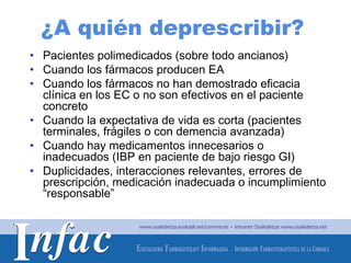 ¿A quién deprescribir?
• Pacientes polimedicados (sobre todo ancianos)
• Cuando los fármacos producen EA
• Cuando los fármacos no han demostrado eficacia
  clínica en los EC o no son efectivos en el paciente
  concreto
• Cuando la expectativa de vida es corta (pacientes
  terminales, frágiles o con demencia avanzada)
• Cuando hay medicamentos innecesarios o
  inadecuados (IBP en paciente de bajo riesgo GI)
• Duplicidades, interacciones relevantes, errores de
  prescripción, medicación inadecuada o incumplimiento
  “responsable”



                                       http://www.osakidetza.euskadi.net
 