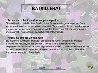 BATXILLERAT

• Accés als cicles formatius de grau superior
El batxillerat possibilita l'accés als cicles formatius de grau superior d'una
manera automàtica, sense prova especial. Tanmateix, si hi ha més demanda
que oferta, per accedir a determinats cicles tenen prioritat els alumnes que
hagin cursat una modalitat de batxillerat determinada.

• Accés als estudis universitaris
Els alumnes que hagin finalitzat el batxillerat poden accedir als estudis
universitaris mitjançant les proves d'accés a la universitat (PAU).
Properament s'establirà la nova regulació de les PAU, amb l'estructura de les
proves i la vinculació entre les diverses modalitats de batxillerat i les vies
d'accés als estudis universitaris.




                                                                                 2/4
                               RESUM           ALTRES
 