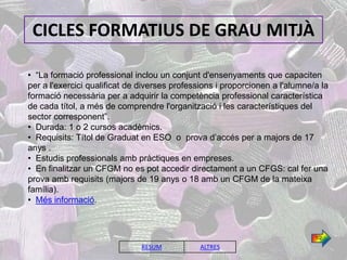 CICLES FORMATIUS DE GRAU MITJÀ

• “La formació professional inclou un conjunt d'ensenyaments que capaciten
per a l'exercici qualificat de diverses professions i proporcionen a l'alumne/a la
formació necessària per a adquirir la competència professional característica
de cada títol, a més de comprendre l'organització i les característiques del
sector corresponent”.
• Durada: 1 o 2 cursos acadèmics.
• Requisits: Títol de Graduat en ESO o prova d’accés per a majors de 17
anys .
• Estudis professionals amb pràctiques en empreses.
• En finalitzar un CFGM no es pot accedir directament a un CFGS: cal fer una
prova amb requisits (majors de 19 anys o 18 amb un CFGM de la mateixa
família).
• Més informació.



                                                                              1/2

                               RESUM           ALTRES
 