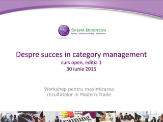 Workshop pentru maximizarea
rezultatelor in Modern Trade
Despre succes in category management
curs open, editia 1
30 iunie 2015
 