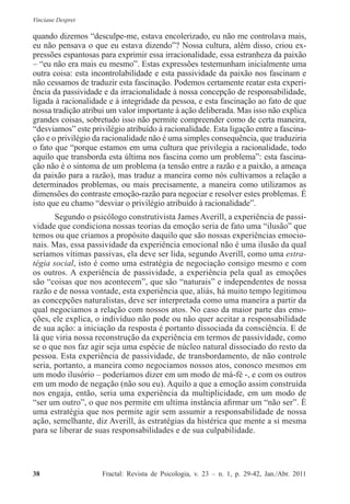 Vinciane Despret
38          Fractal: Revista de Psicologia, v. 23 – n. 1, p. 29-42, Jan./Abr. 2011
quando dizemos “desculpe-me, estava encolerizado, eu não me controlava mais,
eu não pensava o que eu estava dizendo”? Nossa cultura, além disso, criou ex-
pressões espantosas para exprimir essa irracionalidade, essa estranheza da paixão
– “eu não era mais eu mesmo”. Estas expressões testemunham inicialmente uma
outra coisa: esta incontrolabilidade e esta passividade da paixão nos fascinam e
não cessamos de traduzir esta fascinação. Podemos certamente reatar esta experi-
ência da passividade e da irracionalidade à nossa concepção de responsabilidade,
ligada à racionalidade e à integridade da pessoa, e esta fascinação ao fato de que
nossa tradição atribui um valor importante à ação deliberada. Mas isso não explica
grandes coisas, sobretudo isso não permite compreender como de certa maneira,
“desviamos” este privilégio atribuído à racionalidade. Esta ligação entre a fascina-
ção e o privilégio da racionalidade não é uma simples consequência, que traduziria
o fato que “porque estamos em uma cultura que privilegia a racionalidade, todo
aquilo que transborda esta última nos fascina como um problema”: esta fascina-
ção não é o sintoma de um problema (a tensão entre a razão e a paixão, a ameaça
da paixão para a razão), mas traduz a maneira como nós cultivamos a relação a
determinados problemas, ou mais precisamente, a maneira como utilizamos as
dimensões do contraste emoção-razão para negociar e resolver estes problemas. É
isto que eu chamo “desviar o privilégio atribuído à racionalidade”.
Segundo o psicólogo construtivista James Averill, a experiência de passi-
vidade que condiciona nossas teorias da emoção seria de fato uma “ilusão” que
temos ou que criamos a propósito daquilo que são nossas experiências emocio-
nais. Mas, essa passividade da experiência emocional não é uma ilusão da qual
seríamos vítimas passivas, ela deve ser lida, segundo Averill, como uma estra-
tégia social, isto é como uma estratégia de negociação consigo mesmo e com
os outros. A experiência de passividade, a experiência pela qual as emoções
são “coisas que nos acontecem”, que são “naturais” e independentes de nossa
razão e de nossa vontade, esta experiência que, aliás, há muito tempo legitimou
as concepções naturalistas, deve ser interpretada como uma maneira a partir da
qual negociamos a relação com nossos atos. No caso da maior parte das emo-
ções, ele explica, o indivíduo não pode ou não quer aceitar a responsabilidade
de sua ação: a iniciação da resposta é portanto dissociada da consciência. E de
lá que viria nossa reconstrução da experiência em termos de passividade, como
se o que nos faz agir seja uma espécie de núcleo natural dissociado do resto da
pessoa. Esta experiência de passividade, de transbordamento, de não controle
seria, portanto, a maneira como negociamos nossos atos, conosco mesmos em
um modo ilusório – poderíamos dizer em um modo de má-fé -, e com os outros
em um modo de negação (não sou eu). Aquilo a que a emoção assim construída
nos engaja, então, seria uma experiência da multiplicidade, em um modo de
“ser um outro”, o que nos permite em ultima instância afirmar um “não ser”. É
uma estratégia que nos permite agir sem assumir a responsabilidade de nossa
ação, semelhante, diz Averill, às estratégias da histérica que mente a si mesma
para se liberar de suas responsabilidades e de sua culpabilidade.
 