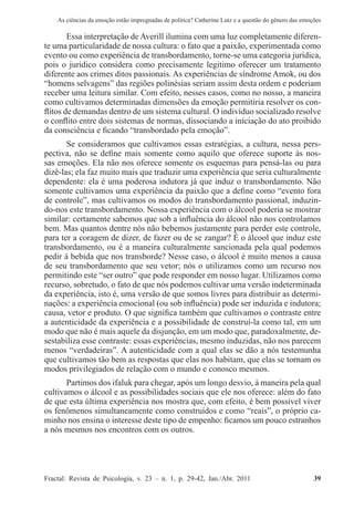 As ciências da emoção estão impregnadas de política? Catherine Lutz e a questão do gênero das emoções
Fractal: Revista de Psicologia, v. 23 – n. 1, p. 29-42, Jan./Abr. 2011          39
Essa interpretação de Averill ilumina com uma luz completamente diferen-
te uma particularidade de nossa cultura: o fato que a paixão, experimentada como
evento ou como experiência de transbordamento, torne-se uma categoria jurídica,
pois o jurídico considera como precisamente legitimo oferecer um tratamento
diferente aos crimes ditos passionais. As experiências de síndrome Amok, ou dos
“homens selvagens” das regiões polinésias seriam assim desta ordem e poderiam
receber uma leitura similar. Com efeito, nesses casos, como no nosso, a maneira
como cultivamos determinadas dimensões da emoção permitiria resolver os con-
flitos de demandas dentro de um sistema cultural. O indivíduo socializado resolve
o conflito entre dois sistemas de normas, dissociando a iniciação do ato proibido
da consciência e ficando “transbordado pela emoção”.
Se consideramos que cultivamos essas estratégias, a cultura, nessa pers-
pectiva, não se define mais somente como aquilo que oferece suporte às nos-
sas emoções. Ela não nos oferece somente os esquemas para pensá-las ou para
dizê-las; ela faz muito mais que traduzir uma experiência que seria culturalmente
dependente: ela é uma poderosa indutora já que induz o transbordamento. Não
somente cultivamos uma experiência da paixão que a define como “evento fora
de controle”, mas cultivamos os modos do transbordamento passional, induzin-
do-nos este transbordamento. Nossa experiência com o álcool poderia se mostrar
similar: certamente sabemos que sob a influência do álcool não nos controlamos
bem. Mas quantos dentre nós não bebemos justamente para perder este controle,
para ter a coragem de dizer, de fazer ou de se zangar? É o álcool que induz este
transbordamento, ou é a maneira culturalmente sancionada pela qual podemos
pedir à bebida que nos transborde? Nesse caso, o álcool é muito menos a causa
de seu transbordamento que seu vetor; nós o utilizamos como um recurso nos
permitindo este “ser outro” que pode responder em nosso lugar. Utilizamos como
recurso, sobretudo, o fato de que nós podemos cultivar uma versão indeterminada
da experiência, isto é, uma versão de que somos livres para distribuir as determi-
nações: a experiência emocional (ou sob influência) pode ser induzida e indutora;
causa, vetor e produto. O que significa também que cultivamos o contraste entre
a autenticidade da experiência e a possibilidade de construí-la como tal, em um
modo que não é mais aquele da disjunção, em um modo que, paradoxalmente, de-
sestabiliza esse contraste: essas experiências, mesmo induzidas, não nos parecem
menos “verdadeiras”. A autenticidade com a qual elas se dão a nós testemunha
que cultivamos tão bem as respostas que elas nos habitam, que elas se tornam os
modos privilegiados de relação com o mundo e conosco mesmos.
Partimos dos ifaluk para chegar, após um longo desvio, à maneira pela qual
cultivamos o álcool e as possibilidades sociais que ele nos oferece: além do fato
de que esta última experiência nos mostra que, com efeito, é bem possível viver
os fenômenos simultaneamente como construídos e como “reais”, o próprio ca-
minho nos ensina o interesse deste tipo de empenho: ficamos um pouco estranhos
a nós mesmos nos encontros com os outros.
 