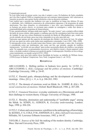 Vinciane Despret
40          Fractal: Revista de Psicologia, v. 23 – n. 1, p. 29-42, Jan./Abr. 2011
Notas
1
 Comunicação pessoal.
2
 Se Lutz tinha razão de pensar assim, isso não é sempre o caso. Os beduínos do Egito estudados
por Lila Abu-Lughod (1990) se singularizam por um contraste impressionante: eles valorizam as
emoções na poesia, mas jamais fazem referência a elas no discurso cotidiano.
3
 Lutz explica que a posição das mulheres teve que se modificar ao longo dos últimos 50 anos
e, sobretudo, sob a influência consecutiva de colonizadores japoneses e de programas de ajuda
americanos. Nas duas situações, os colonizadores e seus alter egos humanitários colocaram
os homens em postos chaves, os enviaram para estudar no estrangeiro e então lhes deram a
responsabilidade pelos programas de financiamento.
4
 O que, paradoxalmente, designa ainda mais aquilo “de onde viemos”, pois a própria reflexividade
faz parte de nossa cultura, tanto quanto a confiança que nós lhe outorgamos para ficar mais perto
da verdade. Os que nos coloca finalmente na posição do Barão de Munchaüsen, que, vendo seu
cavalo atolado em um brejo, puxa sua crina, mantendo-se na sela, para dali sair.
5
 Apresento aqui apenas um dos aspectos da etnologia dos Ifaluks e da teoria de Lutz. Os artigos
de Lutz aos quais me refiro serão então mais amplamente comentados: Lutz (1983, 1986, 1990).
6
 A introspecção existe, mas ela pode tomar duas formas, uma valorizada, a outra, não. A primeira
é considerada como um instrumento, não como um fim, que permite, quando de conflitos
interpessoais, “se dividir em sua cabeça” para avaliar sua posição dentro do conflito e sua própria
ação. No segundo caso, os pensamentos excessivos, sem objetivo moral, a fazem aparecer como
ruim, e ela pode conduzir à doença ou à perda de apetite. A introspecção é benéfica se ela se dirige,
como instrumento, ao mundo social (LUTZ, 1992).
7
 Eu remeteria, para uma bela análise dessa faculdade de hesitar, ao trabalho de William James,
(1958) Essays in Radical Empiricism. New-York: Longman Green (1. ed. 1912).
Referências
ABU-LUGHOD, L. Shifting politics in bedouin love poetry. In: LUTZ, C.;
ABU-LUGHOD, L. (Ed.). Language and the politics of emotions. Cambridge:
Cambridge University, 1990. p. 24-45.
LUTZ, C. Parental goals, ethnopsychology and the development of emotional
meanings. Ethos, [S.l.], v. 11, n. 4, p. 246-263, 1983.
LUTZ, C. The domain of emotions word on Ifaluk. In: HARRÉ, R. (Ed.). The
social construction of emotions. Oxford: Basill Blackwell, 1986. p. 267-288.
LUTZ, C. Unnatural Emotions: everyday sentiments on a Micronesian atoll and
their challenge to western theory. Chicago: University of Chicago, 1988.
LUTZ, C. Morality, domination and understandig of “justifiable anger” among
the Ifaluk. In: SEMIN, G.; GERGEN, K. Everyday understanding. Londres:
Sage, 1990. p. 204-226.
LUTZ,C.Cultureandconsciousness:aproblemintheanthropologyofknowledge.
In: KESSEL, F. S.; COLE, P. M.; JOHNSON, D. L. (Ed.). Self and Consciousness.
Hillsdale, NJ: Lawrence Erlbaum Associates, 1992. p. 64–87.
TAYLOR, C. Sources of the Self: the making of the modern identity. Cambridge,
Mass: Harvard University Press, 1989.
 