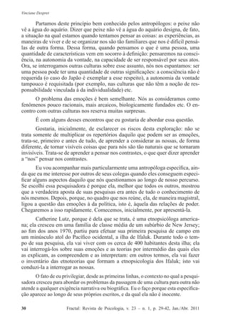 Vinciane Despret
30          Fractal: Revista de Psicologia, v. 23 – n. 1, p. 29-42, Jan./Abr. 2011
Partamos deste princípio bem conhecido pelos antropólogos: o peixe não
vê a água do aquário. Dizer que peixe não vê a água do aquário designa, de fato,
a situação na qual estamos quando tentamos pensar as coisas: as experiências, as
maneiras de viver e de se organizar nos são tão familiares que nos é difícil pensá-
las de outra forma. Dessa forma, quando pensamos o que é uma pessoa, uma
quantidade de características vem em socorro à definição: pensaremos na consci-
ência, na autonomia da vontade, na capacidade de ser responsável por seus atos.
Ora, se interrogamos outras culturas sobre esse assunto, nós nos espantamos: ser
uma pessoa pode ter uma quantidade de outras significações: a consciência não é
requerida (o caso do Japão é exemplar a esse respeito), a autonomia da vontade
tampouco é requisitada (por exemplo, nas culturas que não têm a noção de res-
ponsabilidade vinculada à da individualidade) etc.
O problema das emoções é bem semelhante. Nós as consideramos como
fenômenos pouco racionais, mais arcaicos, biologicamente fundados etc. O en-
contro com outras culturas nos reserva muitas surpresas.
É com alguns desses encontros que eu gostaria de abordar essa questão.
Gostaria, inicialmente, de esclarecer os riscos desta exploração: não se
trata somente de multiplicar os repertórios daquilo que podem ser as emoções,
trata-se, primeiro e antes de tudo, de aprender a considerar as nossas, de forma
diferente, de tornar visíveis coisas que para nós são tão naturais que se tornaram
invisíveis. Trata-se de aprender a pensar nos contrastes, o que quer dizer aprender
a “nos” pensar nos contrastes.
Eu vou acompanhar mais particularmente uma antropóloga específica, ain-
da que eu me interesse por outros de seus colegas quando eles conseguem especi-
ficar alguns aspectos daquilo que nós questionamos ao longo de nosso percurso.
Se escolhi essa pesquisadora é porque ela, melhor que todos os outros, mostrou
que a verdadeira aposta de suas pesquisas era antes de tudo o conhecimento de
nós mesmos. Depois, porque, no quadro que nos reúne, ela, de maneira magistral,
ligou a questão das emoções à da política, isto é, àquela das relações de poder.
Chegaremos a isso rapidamente. Comecemos, inicialmente, por apresentá-la.
Catherine Lutz, porque é dela que se trata, é uma etnopsicóloga america-
na; ela cresceu em uma família de classe média de um subúrbio de New Jersey;
ao fim dos anos 1970, partiu para efetuar sua primeira pesquisa de campo em
um minúsculo atol do Pacífico ocidental, a ilha de Ifaluk. Durante todo o tem-
po de sua pesquisa, ela vai viver com os cerca de 400 habitantes desta ilha; ela
vai interrogá-los sobre suas emoções e as teorias por intermédio das quais eles
as explicam, as compreendem e as interpretam: em outros termos, ela vai fazer
o inventário das etnoteorias que formam a etnopsicologia dos Ifaluk; isto vai
conduzi-la a interrogar as nossas.
O fato de eu privilegiar, desde as primeiras linhas, o contexto no qual a pesqui-
sadora cresceu para abordar os problemas da passagem de uma cultura para outra não
atende a qualquer exigência narrativa ou biográfica. Eu o faço porque esta especifica-
ção aparece ao longo de seus próprios escritos, e da qual ela não é inocente.
 