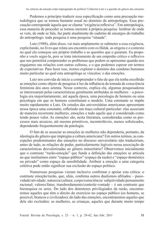As ciências da emoção estão impregnadas de política? Catherine Lutz e a questão do gênero das emoções
Fractal: Revista de Psicologia, v. 23 – n. 1, p. 29-42, Jan./Abr. 2011          31
Podemos a princípio traduzir essa especificação como uma precaução me-
todológica que se tornou bastante usual no domínio da antropologia. Essa pre-
caução corresponde àquela que se chama “exigência reflexiva”. Em antropologia,
essa maneira de proceder se tornou inerente à própria pesquisa: lembrar de onde
se vem, de onde se fala, faz parte atualmente do caderno de encargos do trabalho
do antropólogo: toda pesquisa é uma pesquisa “situada”.
Lutz (1988), além disso, vai mais amplamente se submeter a essa exigência,
explicitando, no livro que relata seu encontro com os Ifaluk, as origens e o contexto
no qual ela começou seu próprio trabalho e as questões que o guiaram. Eu propo-
nho a vocês segui-la, pois se trata inteiramente de um empenho crítico e reflexivo
que nos permitirá compreender os problemas que podem se apresentar quando nos
engajamos nas relações com outras culturas, e o que podemos esperar em termos
de expectativas. Para fazer isso, iremos explorar o domínio das condutas humanas
muito particular ao qual esta antropóloga se vinculou: o das emoções.
Lutz nos convida de início a compreender o fato de que ela tenha escolhido
as emoções como objeto de pesquisa à luz da influência da tomada de consciência
feminista dos anos setenta. Nesse contexto, explica ela, algumas pesquisadoras
se interessaram pelas características geralmente atribuídas às mulheres – a psico-
logia era majoritariamente, até aquela época, uma psicologia de homens ou uma
psicologia em que os homens constituíam o modelo. Uma constante se impõe
muito rapidamente a Lutz. Os estudos das universitárias americanas apresentam
nessa época uma constante, refletindo um traço cultural particular: elas associam
de maneira recorrente mulheres, emoções e tudo aquilo que é considerado como
tendo pouco valor. As emoções são, nesta literatura, consideradas como os pro-
cessos mais arcaicos, até mesmo primitivos, incontroláveis, menos sofisticados,
dependendo frequentemente da patologia.
O fato de se associar as emoções às mulheres não dependeria, portanto, da
ideologia do gênero que impregna a cultura americana? Em outros termos, as con-
cepções predominantes das emoções no discurso universitário não traduziriam,
antes de tudo, as relações de poder, particularmente legíveis nessa associação de
características desvalorizadas ao gênero minoritário? Observemos inicialmente
que o contraste “razão-emoção” que funda a definição das emoções se articula
ao que instituímos entre “espaço público” (espaço da razão) e “espaço doméstico
ou privado” como espaço da sensibilidade. Atribuir a emoção a uma categoria
coletiva pode então significar sua exclusão do espaço político.
Numerosas pesquisas vieram inclusive confirmar e apoiar esta crítica: o
contraste emoção/razão, que, aliás, confirma outros dualismos afiliados – passi-
vidade/atividade; natureza/cultura; corpo/consciência/ subjetividade/pensamento
racional; valores/fatos; transbordamento/controle-vontade – é um contraste que
hierarquiza os seres. Do lado dos detentores privilegiados da razão, encontra-
remos aqueles que têm o direito do exercício no espaço público (os homens, se
possível, brancos e civilizados); do lado das emoções, encontraremos aqueles que
dele são excluídos: as mulheres, as crianças, aqueles que durante muito tempo
 