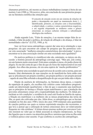 Vinciane Despret
32          Fractal: Revista de Psicologia, v. 23 – n. 1, p. 29-42, Jan./Abr. 2011
chamamos primitivos, até mesmo as classes trabalhadoras (sempre à beira de um
motim). Lutz (1988, p. 54) escreve, aliás, em conclusão de suas primeiras pesqui-
sas na literatura científica das emoções que:
O conceito de emoção existe em um sistema de relações de
poder e desempenha um papel na manutenção deste [....]
Identificando, primeiro, as emoções com a irracionalidade,
a subjetividade, o caótico e outras características negativas,
e em seguida etiquetando as mulheres como o gênero
emocional, as crenças culturais reforçam a subordinação
ideológica das mulheres.
Ainda segundo Lutz, “Falar de emoções, é ao mesmo tempo falar da so-
ciedade, é falar de poder e política, de relação de afiliação e de aliança, é falar de
normalidade e desvio” (LUTZ, 1988, p. 6).
Isso vai levar nossa antropóloga a querer dar uma nova orientação a suas
pesquisas: ela quis encontrar um campo de pesquisa que lhe permitisse colo-
car esta associação “mulheres-emoções-características desvalorizadas” à prova:
encontrar-se-ia uma associação similar em uma sociedade mais igualitária?
Os motivos políticos (e científicos) não são, entretanto, os únicos em dis-
cussão: a história pessoal da antropóloga converge aqui. “Meu pai, [ela conta],
era um homem muito emocional. Estávamos sentados à mesa, ele podia chorar de
alegria. Eu me dei conta de que o fato de que ele fosse tão impressionável era mal
julgado. Aos olhos das pessoas, ele era uma espécie de ‘macho problemático’” 1
.
Encontrar uma sociedade na qual estivesse de acordo com a norma, para um
homem, falar abertamente de suas emoções ou de manifestá-las fazia então com
que se articulassem um projeto científico, um projeto político e um projeto pessoal
– aquele de uma filha sofrendo a desqualificação de que seu pai tinha sido o objeto.
Diante da ausência de informações, na literatura dessa época, a respeito
da repartição de papéis, ela escolheu três critérios como indicadores prognosti-
cando um determinado igualitarismo: o fato de que o casamento seja matrilocal,
que os princípios de herança e filiação sejam matrilineares e que a produção das
provisões alimentares esteja sob a responsabilidade das mulheres. Os ifaluk pre-
enchiam as três condições: a residência do casal está fixada na família da esposa,
a filiação era matrilinear e as mulheres são as únicas proprietárias das terras da
ilha, as quais são cultivadas por elas. Além disso, os antropólogos que os haviam
estudado no fim dos anos 1940 e início dos anos 1950 relataram uma quantidade
de canções poéticas nas quais os termos exprimindo emoções são recorrentes, o
que leva a pensar que a utilização de termos emocionais deve ser relativamente
frequente na vida cotidiana.2
A leitura desses poemas acabou por convencer Lutz:
eles insistem no valor que os ifaluk associam às relações interpessoais, na força
das ligações que os unem e na atmosfera pacífica e amistosa que reina na ilha onde
a violência parece estar ausente. O que confirma os escritos dos antropólogos.
 
