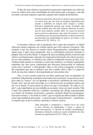 As ciências da emoção estão impregnadas de política? Catherine Lutz e a questão do gênero das emoções
Fractal: Revista de Psicologia, v. 23 – n. 1, p. 29-42, Jan./Abr. 2011          33
O fato de essas últimas características parecerem importantes aos olhos de
Lutz nos indica uma outra modalidade de motivações para a pesquisa: esta não
era tanto a de uma resposta a questões, quanto uma solução de problemas.
Eu estava consciente, [ela escreve], de que o que eu procurava
era muito mais que um local de pesquisa apropriado para
estudar o problema da relação entre emoção e cultura.
Procurava igualmente pessoas que teriam inventado uma
solução cultural que seria não somente diferente da nossa,
mas de certa maneira, melhor. Quis ver como era possível
para as pessoas organizarem suas vidas de maneira a evitar
os problemas que me pareciam debilitar a cultura americana,
em particular sua desigualdade de gênero, de classes e sua
violência (LUTZ, 1988, p. 17).
O encontro, todavia, não se produzirá sob o signo das soluções: os ifaluk
oferecem muitas surpresas em relação àquilo que Lutz esperava encontrar. Não
somente o que ela observa se mostra muito frequentemente contraditório com
aquilo para o qual estava preparada, mas as contradições parecem inerentes à
própria vida social dos Ifaluk. A imagem de uma sociedade pacífica isenta de toda
cólera é constantemente colocada em xeque pelas declarações de cólera recorren-
tes na vida cotidiana. A violência está, todavia, totalmente ausente da ilha. Con-
tradição ainda quando se considera o status das mulheres; as relações igualitárias
esperadas são sem cessar contrariadas por discursos descrevendo as mulheres
como seres “carentes” e subordinados. Mas, se ela coloca a pergunta, os homens
lhe respondem que são as mulheres que têm o poder sobre a ilha. E o papel de
chefe de uma das cidades é desempenhado por uma dentre elas.3
Ora, e é este o ponto central de sua obra, aquilo que Lutz vai aprender vai
modificar radicalmente as próprias motivações de seu projeto: ela procurava solu-
ções entre os “outros”; ela vai aprender a reconstruir o problema de outra forma.
É para “nós” que ela será reenviada, é a se interessar por sua própria cultura que
ela vai se lançar. É nesse ponto da démarche que a recordação “de onde eu ve-
nho”, cuja importância em seu trabalho eu assinalei, toma um outro sentido. Não
é mais este empenho reflexivo, condição a montante que obriga a pesquisadora
a se situar, ele constitui, no presente, a jusante, o próprio objeto de sua pesquisa.
Em outros termos, o “de onde eu venho”, que no regime da reflexividade se define
como uma medida de precaução – e uma cura para o etnocentrismo4
– transforma-
se naquilo que se deve construir, aprender e colocar à prova.
Toda etnografia é comparativa e implica levar em conta
os dois sistemas de significação, o nosso e aquele de
quem interrogamos. O xibolete do método antropológico,
entretanto, raramente conduz ao exame simultâneo dos dois
sistemas de significação (LUTZ, 1988, p. 44).
 