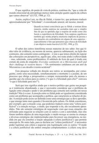 Vinciane Despret
34          Fractal: Revista de Psicologia, v. 23 – n. 1, p. 29-42, Jan./Abr. 2011
O que significa, do ponto de vista da prática, continua ela, “que a visão do
mundo emocional da antropóloga merece tanta atenção quanto aquela da cultura
que vamos observar” (LUTZ, 1988, p. 12).
Assim, explica Lutz, na ilha de Ifaluk, o termo ker, que podemos traduzir
aproximadamente por “felicidade”, é considerado amoral, até mesmo, imoral.
Quando eu tomei consciência que os Ifaluk a sentiam dessa
maneira, minha surpresa me assinalou mais que o simples
fato de que eu aprendia algo a respeito do modo como eles
fazem a experiência da felicidade. Esta surpresa significava
também que minha própria etnoteoria implícita da pessoa e
das emoções era contraditória em alguns de seus aspectos –
especialmente o fato que pensamos que a busca da felicidade
é um objetivo muito louvável (LUTZ, 1988, p 22).
O saber dos outros transforma nossas maneiras de nos saber. Isto que ti-
nha valor de evidência, ou mesmo de norma, aparecia subitamente, na lição dos
contrastes, não somente como contingente – é isso o que temos direito de esperar
das colocações em perspectivas, aquilo que, aliás, nos reata ainda à reflexividade
– mas, sobretudo, como problemático. O subtítulo do livro do qual é tirado este
extrato dá conta do empenho: Everyday sentiments on a Micronesian atoll and
their challenge to western theory – “Os sentimentos cotidianos em um atol da
Micronésia e seu desafio à teoria ocidental”.
Esta pesquisa voltada em direção aos outros se acompanha, por conse-
guinte, como uma necessidade, simultaneamente a montante e a jusante, de um
processo que obriga a pesquisadora a sempre reencaminhar para ela mesma a
questão que ela coloca para os outros (“o que é a felicidade para eles?” convoca
“o que é felicidade para nós?”).
Será que isso significa ainda que o motivo político que guiou sua pesqui-
sa é totalmente abandonado, e que é necessário considerar que o problema da
ligação entre emoção e poder é um problema que somente tem sentido em nossa
tradição? Não é o caso.Aemoção entre os ifaluk pode ser igualmente considerada
como um problema que acompanha a política, que caracteriza as relações de po-
der. A emoção pode assim ser definida como uma estratégia que se deve aprender,
e que emerge tanto mais quando é favorecida pela cultura. Os ifaluk consideram,
por exemplo, que a emoção song, que podemos traduzir como uma “cólera justi-
ficável” e a emoção metagu¸ o medo, que responde a ela, são socialmente apren-
didos. Não são somente estratégias de negociação visto que essas emoções são
utilizadas para negociar as relações com os outros e com a autoridade, mas elas
foram também objetos de uma negociação: o medo metagu se ensina às crianças
e diversas estratégias são implementadas para favorecer sua emergência, na me-
dida em que ela constitui a reação adequada à cólera justificável e que permite
antecipá-la. De outro lado, para se declarar em “cólera justificável”, é necessário
poder legitimar esta cólera e negociar esta legitimação com os outros.5
O medo
e a cólera justificável são ambos emoções complementares: à cólera song deve
 