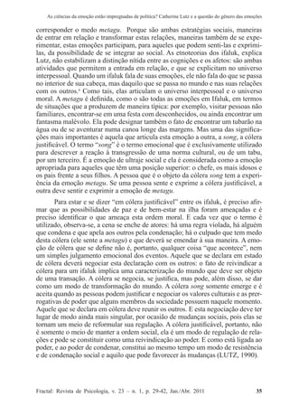 As ciências da emoção estão impregnadas de política? Catherine Lutz e a questão do gênero das emoções
Fractal: Revista de Psicologia, v. 23 – n. 1, p. 29-42, Jan./Abr. 2011          35
corresponder o medo metagu. Porque são ambas estratégias sociais, maneiras
de entrar em relação e transformar estas relações, maneiras também de se expe-
rimentar, estas emoções participam, para aqueles que podem senti-las e exprimi-
las, da possibilidade de se integrar ao social. As etnoteorias dos ifaluk, explica
Lutz, não estabilizam a distinção nítida entre as cognições e os afetos: são ambas
atividades que permitem a entrada em relação, e que se explicitam no universo
interpessoal. Quando um ifaluk fala de suas emoções, ele não fala do que se passa
no interior de sua cabeça, mas daquilo que se passa no mundo e nas suas relações
com os outros.6
Como tais, elas articulam o universo interpessoal e o universo
moral. A metagu é definida, como o são todas as emoções em Ifaluk, em termos
de situações que a produzem de maneira típica: por exemplo, visitar pessoas não
familiares, encontrar-se em uma festa com desconhecidos, ou ainda encontrar um
fantasma malévolo. Ela pode designar também o fato de encontrar um tubarão na
água ou de se aventurar numa canoa longe das margens. Mas uma das significa-
ções mais importantes é aquela que articula esta emoção a outra, a song, a cólera
justificável. O termo “song” é o termo emocional que é exclusivamente utilizado
para descrever a reação à transgressão de uma norma cultural, ou de um tabu,
por um terceiro. É a emoção de ultraje social e ela é considerada como a emoção
apropriada para aqueles que têm uma posição superior: o chefe, os mais idosos e
os pais frente a seus filhos. A pessoa que é o objeto da cólera song tem a experi-
ência da emoção metagu. Se uma pessoa sente e exprime a cólera justificável, a
outra deve sentir e exprimir a emoção de metagu.
Para estar e se dizer “em cólera justificável” entre os ifaluk, é preciso afir-
mar que as possibilidades de paz e de bem-estar na ilha foram ameaçadas e é
preciso identificar o que ameaça esta ordem moral. E cada vez que o termo é
utilizado, observa-se, a cena se enche de atores: há uma regra violada, há alguém
que condena e que apela aos outros pela condenação; há o culpado que tem medo
desta cólera (ele sente a metagu) e que deverá se emendar à sua maneira. A emo-
ção de cólera que se define não é, portanto, qualquer coisa “que acontece”, nem
um simples julgamento emocional dos eventos. Aquele que se declara em estado
de cólera deverá negociar esta declaração com os outros: o fato de reivindicar a
cólera para um ifaluk implica uma caracterização do mundo que deve ser objeto
de uma transação. A cólera se negocia, se justifica, mas pode, além disso, se dar
como um modo de transformação do mundo. A cólera song somente emerge e é
aceita quando as pessoas podem justificar e negociar os valores culturais e as prer-
rogativas de poder que alguns membros da sociedade possuem naquele momento.
Aquele que se declara em cólera deve reunir os outros. E esta negociação deve ter
lugar de modo ainda mais singular, por ocasião de mudanças sociais, pois elas se
tornam um meio de reformular sua regulação. A cólera justificável, portanto, não
é somente o meio de manter a ordem social, ela é um modo de regulação de rela-
ções e pode se constituir como uma reivindicação ao poder. E como está ligada ao
poder, e ao poder de condenar, constitui ao mesmo tempo um modo de resistência
e de condenação social e aquilo que pode favorecer às mudanças (LUTZ, 1990).
 
