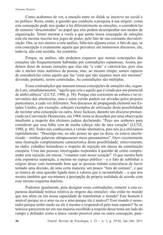 Vinciane Despret
36          Fractal: Revista de Psicologia, v. 23 – n. 1, p. 29-42, Jan./Abr. 2011
Como acabamos de ver, a emoção entre os ifaluk se inscreve no social e
no político. Resta, então, a questão que conduziu a pesquisa à sua origem: como
esta concepção pode nos ajudar a ler diferentemente as emoções, a considerá-las
de maneira “descentradas” no papel que elas podem desempenhar nos modos de
organização. Tentei mostrar a vocês a que ponto nossa concepção de emoções
está ela mesma inscrita nos jogos de poder, pelo fato de sua constante desvalori-
zação. Ora, se nos atemos a esta análise, falta-nos alguma coisa: o fato de que, se
esta concepção é exatamente aquela que prevalece em numerosos discursos, ela,
todavia, não está sozinha. Ao contrário.
Porque, na análise, não podemos esquecer que nossas concepções das
emoções são frequentemente habitadas por contradições espantosas. Assim, po-
demos dizer de nossas emoções que elas são “a vida” e valorizá-las, pois elas
são o núcleo mais autêntico da pessoa, mas, ao mesmo tempo, somos capazes
de considerá-las como aquilo que faz “com que não sejamos mais nós mesmos”
devendo, portanto, serem controladas. As contradições são múltiplas.
Essas contradições que marcam nossas concepções de emoções são, segun-
do Lutz, simultaneamente, “aquilo que cria e aquilo que é criado por um potencial
de ambivalência” (LUTZ, 1988, p. 58). Porque elas coexistem na cultura e no re-
servatório das etnoteorias, uma e outra versão podem ser ativadas pelos projetos
particulares, a cada vez diferentes. Nos discursos de propaganda eleitoral nos Es-
tados Unidos, por exemplo, sobejam exemplos de utilização desta possibilidade
de recrutar uma concepção ou outra. Jesse Jackson, durante um discurso pronun-
ciado na Convenção Democrata, em 1984, tenta se desculpar por uma observação
insultante a respeito dos eleitores judeus declarando: “Peço aos senhores para
considerar que essa falha vem de minha cabeça, não de meu coração” (LUTZ,
1988, p. 68). Todos nós conhecemos a versão alternativa, pois nós já a utilizamos
repetidamente: “Desculpe-me, eu não pensei no que eu dizia, eu estava encole-
rizado – minhas palavras ultrapassaram meus pensamentos”. Ouvi recentemente
uma ilustração completamente característica desta possibilidade: entrevistaram,
na rádio, cidadãos holandeses a respeito da rejeição em massa da constituição
européia. Uma das pessoas interrogadas respondeu à questão de como compre-
ender esta rejeição em massa: “votamos com nosso coração”. O que mostra bem
esta espantosa separação, a mesma no espaço público – e o fato de sublinhar a
origem desse voto mostrando bem que as pessoas tinham consciência de haver
tomado uma decisão, de uma certa maneira, um pouco “fora do comum”, e que
se tratava de uma questão ligada mais a valores que à racionalidade – o que nos
mostra também que recortamos a percepção da própria realidade de acordo com
esse mesmo esquema dualista.
Podemos igualmente, para designar essas contradições, remeter a esta es-
pantosa dualidade teórica relativa às origens das emoções: elas estão no mundo
que nos afeta ou em nossa capacidade de transformar o mundo? Este homem é
amável porque eu o amo ou eu o amo porque ele é amável? Esse mundo é assus-
tador porque tenho medo ou ele é mesmo o responsável pelo meu espanto? Se os
teóricos parecerem ter em sua maioria escolhido a respeito desse tema um lado do
campo e defender como a única versão possível uma ou outra concepção, pare-
 