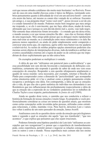 As ciências da emoção estão impregnadas de política? Catherine Lutz e a questão do gênero das emoções
Fractal: Revista de Psicologia, v. 23 – n. 1, p. 29-42, Jan./Abr. 2011          37
cerá que nossas atitudes cotidianas são muito mais hesitantes7
ou flexíveis. Posso
sair de casa em uma manhã chuvosa como é típico na Bélgica, ruminando som-
brios pensamentos quanto à dificuldade de viver em um universo hostil – com um
céu assim tão baixo, até mesmo os canais têm vontade de se enforcar. Encontro
um amigo e, à sua pergunta ritual “como você está?”, posso invocar a cor do céu
é o estado lamentável do mundo. Podemos muito bem imaginar que meu amigo
me responde, e, se ele é convincente, que me faça, além disso, mudar de teoria,
afirmando que isso é porque eu sem dúvida dormi mal e, assim, vejo tudo negro.
Não somente duas etnoteorias foram invocadas – é o mundo que me deixa triste;
o mundo assume a cor que nossas emoções lhe dão – mas elas se fizeram objeto
de uma negociação. Meu amigo pôde pensar que eu deleguei muito rapidamente
meu mal-estar ao mundo; ou a contradição entre meus sentimentos e os dele lhe
pareceu menos suportável; ou ainda ele pôde simplesmente sentir compaixão e
convocar uma teoria que, ele esperasse, agiria sobre meu humor (ou me ajudaria
a relativizá-lo). As razões de minhas próprias opções etnoteóricas poderiam elas
mesmas serem objetos de interpretações diversas, indo da tendência a atribuir aos
eventos causalidades externas até a regras de pudor ou de cortesia que me impe-
diriam de dizer explicitamente que eu não estava bem.
Os exemplos poderiam se multiplicar à vontade.
A idéia de que nós “utilizamos um potencial para a ambivalência” e que
essa possibilidade tem sem dúvida favorecido a manutenção de definições con-
traditórias, certamente não responde à questão de saber de onde nos vem essas
concepções de emoções. Responder a esta questão ultrapassaria amplamente o
quadro de nossa reunião: seria necessário, por exemplo, retornar à filosofia de
Platão para compreender como a dimensão de “periculosidade” que acompanha
certas etnoteorias pôde vir à luz e analisar como o próprio pensamento cristão
recuperou e prolongou esta idéia. Em contrapartida, a idéia de que as emoções
são a vida, de que elas são a parte autêntica do indivíduo nos demandaria ir aos
Românticos que nos influenciaram tão profundamente (especialmente a idéia de
que as emoção são a expressão do eu verdadeiro: poderemos ler os trabalhos de
Charles Taylor a esse respeito, particularmente As fontes do self (1989).
Ainda no quadro deste texto, o caminho que nos conduziria a refazer a
história da formação de nossas emoções é muito longo. Eu proponho a vocês pre-
ferencialmente considerar as coisas em termos de questões atuais, que mostrem
como certas concepções serão investidas pelas pessoas, utilizadas como estraté-
gias relacionais, e então, mantidas vivas. Para fazê-lo, deixemos Lutz e vamos
nos voltar à análise de um outro pensador da emoção, James Averill.
Analisemos com ele as questões desta versão da emoção que privilegiamos
tanto e segundo a qual as emoções são aquilo “que nos transborda”, “que nos
acontece”, o que explica que pensamos que elas sejam irracionais.
Podemos formular uma hipótese paralela à de Lutz (nós “utilizamos as con-
cepções que nos reorganizam”) e pensar que a experiência de transbordamento
pode, como experiência, permitir pensar e negociar as relações consigo mesmo,
com os outros e com o mundo. Nossa experiência mais comum não nos ensina
 