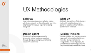 11
UX Methodologies
Lean UX
Lean UX emphasizes working faster, lighter,
with less emphasis on the deliverable and more
emphasis on the actual experience being
designed.
Agile UX
Agile UX derived from Agile delivery
method, it replaces document-
centered practice with one that is
collaboration-centered.
Design Thinking
Design thinking is a human-centered
approach to innovation that draws
from the designer's toolkit to
integrate the needs of people, the
possibilities of technology, and the
requirements for business success.
Design Sprint
The sprint is a ﬁve-day process for
answering critical business questions
through design, prototyping, and testing
ideas with customers.
 