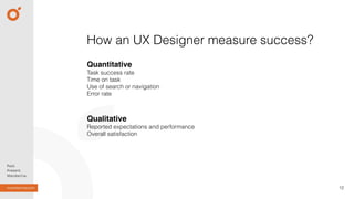 12
How an UX Designer measure success?
Quantitative
Task success rate 
Time on task
Use of search or navigation
Error rate
Qualitative
Reported expectations and performance
Overall satisfaction
 