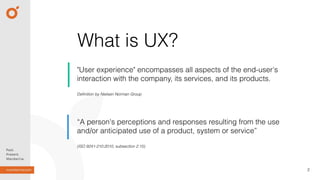 What is UX?
"User experience" encompasses all aspects of the end-user's
interaction with the company, its services, and its products.
2
Deﬁnition by Nielsen Norman Group
(ISO 9241-210:2010, subsection 2.15)
“A person's perceptions and responses resulting from the use
and/or anticipated use of a product, system or service”
 