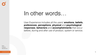 User Experience includes all the users' emotions, beliefs,
preferences, perceptions, physical and psychological
responses, behaviors and accomplishments that occur
before, during and after use of product, system or service.
3
In other words…
 