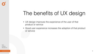 • UX design improves the experience of the user of that
product or service
• Good user experience increases the adoption of that product
or service
4
The beneﬁts of UX design
 