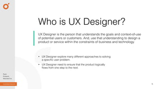 Who is UX Designer?
UX Designer is the person that understands the goals and context-of-use
of potential users or customers. And, use that understanding to design a
product or service within the constraints of business and technology.
5
• UX Designer explore many different approaches to solving
a speciﬁc user problem.
• UX Designer need to ensure that the product logically
ﬂows from one step to the next.
 