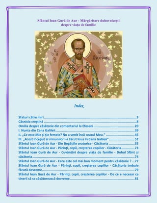 Sfântul Ioan Gură de Aur - Mărgăritare duhovniceşti
despre viaţa de familie
Index
Sfaturi către miri.................................................................................................3
Căsnicia creştină .................................................................................................8
Omilia despre căsătorie din comentariul la Efeseni...........................................20
I. Nunta din Cana Galileii...................................................................................39
II. „Ce este Mie şi ţie femeie? Nu a venit încă ceasul Meu.” ..............................45
III. „Acest început al minunilor l-a făcut Iisus în Cana Galileii”...........................52
Sfântul Ioan Gură de Aur - Din Bogăţiile oratorice - Căsătoria ...........................55
Sfântul Ioan Gură de Aur - Părinţi, copii, creşterea copiilor - Căsătoria..............73
Sfântul Ioan Gură de Aur - Cuvântări despre viaţa de familie - Duhul Sfânt şi
căsătoria...........................................................................................................74
Sfântul Ioan Gură de Aur - Care este cel mai bun moment pentru căsătorie ?...77
Sfântul Ioan Gură de Aur - Părinţi, copii, creşterea copiilor - Căsătoria trebuie
făcută devreme.................................................................................................79
Sfântul Ioan Gură de Aur - Părinţi, copii, creşterea copiilor - De ce e necesar ca
tinerii să se căsătorească devreme....................................................................81
 